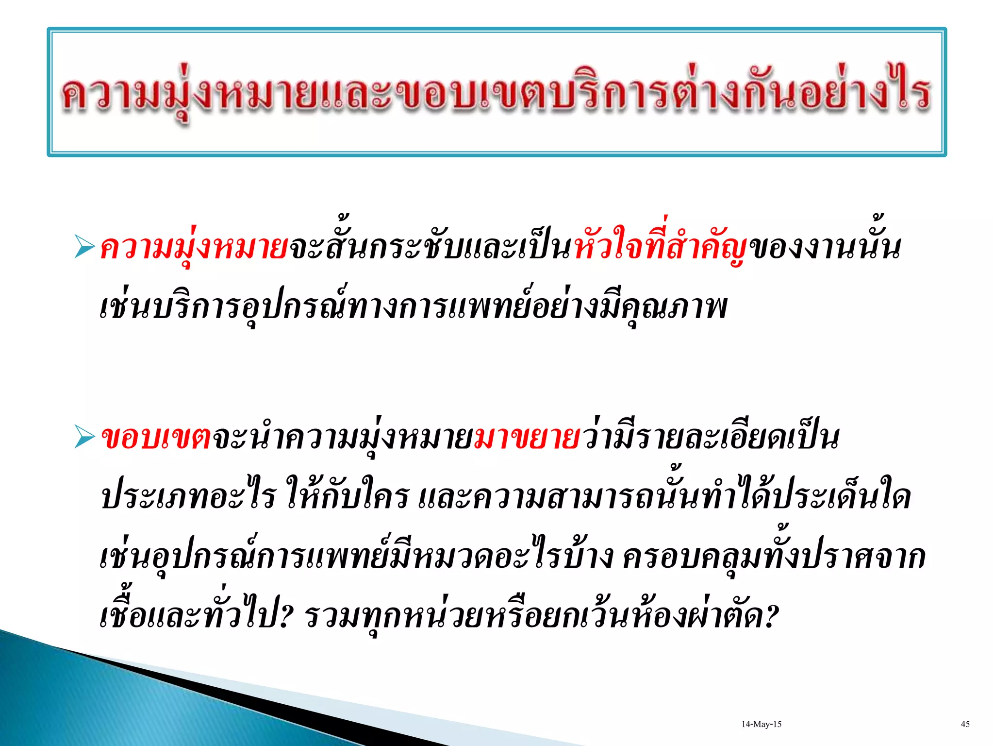 ความมุ่งหมายจะสั้นกระชับและเป็นหัวใจที่สาคัญของงานนั้น
เช่นบริการอุปกรณ์ทางการแพทย์อย่างมีคุณภาพ
ขอบเขตจะนาความมุ่งหมายมาขยายว่ามีรายละเอียดเป็น
ประเภทอะไร ให้กับใคร และความสามารถนั้นทาได้ประเด็นใด
เช่นอุปกรณ์การแพทย์มีหมวดอะไรบ้าง ครอบคลุมทั้งปราศจาก
เชื้อและทั่วไป? รวมทุกหน่วยหรือยกเว้นห้องผ่าตัด?
14-May-15 45
 