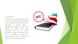 importancia
La utilización de la Contabilidad es necesaria
en nuestras vidas para poder administrar de
la mejor manera posible nuestro dinero,
recurriendo en nuestro trabajo o
emprendimiento familiar a la ayuda de un
Contable que además tiene mayor
conocimiento acerca de los Trámites
Tributarios, el pago de Impuestos y sobre
todo, la confección de Balances y
Presupuestos que ayudan a saber en qué
invertir y cómo controlar las ganancias.
 