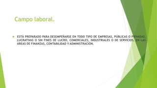 Campo laboral.
 ESTÁ PREPARADO PARA DESEMPEÑARSE EN TODO TIPO DE EMPRESAS, PÚBLICAS O PRIVADAS,
LUCRATIVAS O SIN FINES DE LUCRO, COMERCIALES, INDUSTRIALES O DE SERVICIOS, EN LAS
ÁREAS DE FINANZAS, CONTABILIDAD Y ADMINISTRACIÓN.
 