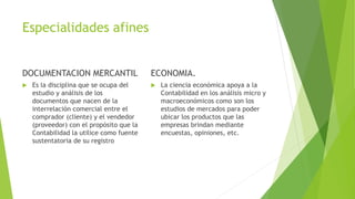 Especialidades afines
DOCUMENTACION MERCANTIL
 Es la disciplina que se ocupa del
estudio y análisis de los
documentos que nacen de la
interrelación comercial entre el
comprador (cliente) y el vendedor
(proveedor) con el propósito que la
Contabilidad la utilice como fuente
sustentatoria de su registro
ECONOMIA.
 La ciencia económica apoya a la
Contabilidad en los análisis micro y
macroeconómicos como son los
estudios de mercados para poder
ubicar los productos que las
empresas brindan mediante
encuestas, opiniones, etc.
 