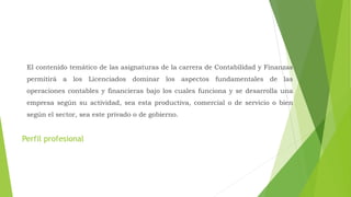 Perfil profesional
El contenido temático de las asignaturas de la carrera de Contabilidad y Finanzas
permitirá a los Licenciados dominar los aspectos fundamentales de las
operaciones contables y financieras bajo los cuales funciona y se desarrolla una
empresa según su actividad, sea esta productiva, comercial o de servicio o bien
según el sector, sea este privado o de gobierno.
 