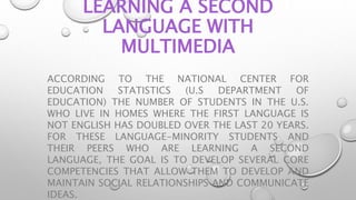 LEARNING A SECOND
LANGUAGE WITH
MULTIMEDIA
ACCORDING TO THE NATIONAL CENTER FOR
EDUCATION STATISTICS (U.S DEPARTMENT OF
EDUCATION) THE NUMBER OF STUDENTS IN THE U.S.
WHO LIVE IN HOMES WHERE THE FIRST LANGUAGE IS
NOT ENGLISH HAS DOUBLED OVER THE LAST 20 YEARS.
FOR THESE LANGUAGE-MINORITY STUDENTS AND
THEIR PEERS WHO ARE LEARNING A SECOND
LANGUAGE, THE GOAL IS TO DEVELOP SEVERAL CORE
COMPETENCIES THAT ALLOW THEM TO DEVELOP AND
MAINTAIN SOCIAL RELATIONSHIPS AND COMMUNICATE
IDEAS.
 