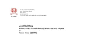 MIT COLLEGE OF ENGINEERING
PAUD ROAD,PUNE-411038
(2014-2015)
DEPARTMENT OF
ELECTRONICS AND TELECOMMUNICATION ENGINEERING
MINI PROJECT ON
Arduino Based Intrusion Alert System For Security Purpose
BY
Apoorw Anand (3123006)
 
