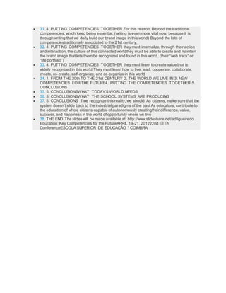  31. 4. PUTTING COMPETENCIES TOGETHER For this reason, Beyond the traditional
competencies, which keep being essential, (writing is even more vital now, because it is
through writing that we daily build our brand image in this world) Beyond the lists of
competenciestraditionally associated to the 21st century,
 32. 4. PUTTING COMPETENCIES TOGETHER they must internalize, through their action
and interaction, the culture of this connected worldthey must be able to create and maintain
the brand image that lets them be recognized and found in this world, (their “web track” or
“life portfolio”)
 33. 4. PUTTING COMPETENCIES TOGETHER they must learn to create value that is
widely recognized in this world They must learn how to live, lead, cooperate, collaborate,
create, co-create, self-organize, and co-organize in this world
 34. 1. FROM THE 20th TO THE 21st CENTURY 2. THE WORLD WE LIVE IN 3. NEW
COMPETENCIES FOR THE FUTURE4. PUTTING THE COMPETENCIES TOGETHER 5.
CONCLUSIONS
 35. 5. CONCLUSIONSWHAT TODAY’S WORLD NEEDS
 36. 5. CONCLUSIONSWHAT THE SCHOOL SYSTEMS ARE PRODUCING
 37. 5. CONCLUSIONS If we recognize this reality, we should: As citizens, make sure that the
system doesn’t slide back to the industrial paradigms of the past As educators, contribute to
the education of whole citizens capable of autonomously creatingtheir difference, value,
success, and happiness in the world of opportunity where we live
 38. THE END The slides will be made available at: http://www.slideshare.net/adﬁgueiredo
Education: Key Competencies for the FutureAPRIL 19-21, 201222nd ETEN
ConferenceESCOLA SUPERIOR DE EDUCAÇÃO * COIMBRA
 