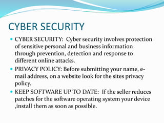 CYBER SECURITY
 CYBER SECURITY: Cyber security involves protection
of sensitive personal and business information
through prevention, detection and response to
different online attacks.
 PRIVACY POLICY: Before submitting your name, e-
mail address, on a website look for the sites privacy
policy.
 KEEP SOFTWARE UP TO DATE: If the seller reduces
patches for the software operating system your device
,install them as soon as possible.
 