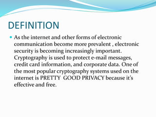 DEFINITION
 As the internet and other forms of electronic
communication become more prevalent , electronic
security is becoming increasingly important.
Cryptography is used to protect e-mail messages,
credit card information, and corporate data. One of
the most popular cryptography systems used on the
internet is PRETTY GOOD PRIVACY because it’s
effective and free.
 