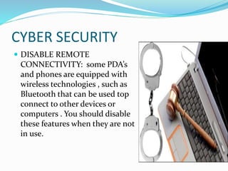 CYBER SECURITY
 DISABLE REMOTE
CONNECTIVITY: some PDA’s
and phones are equipped with
wireless technologies , such as
Bluetooth that can be used top
connect to other devices or
computers . You should disable
these features when they are not
in use.
 