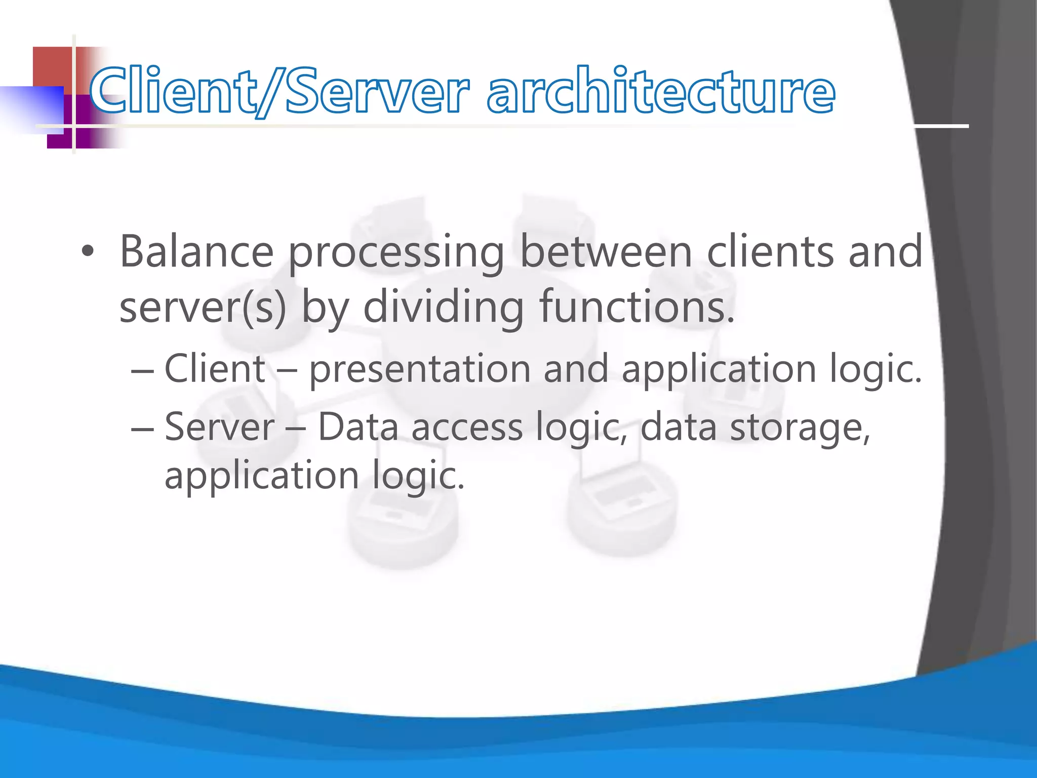 • Balance processing between clients and
server(s) by dividing functions.
– Client – presentation and application logic.
– Server – Data access logic, data storage,
application logic.
 