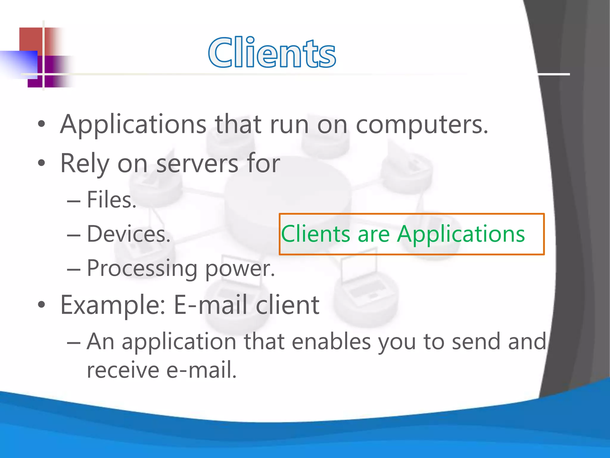 • Applications that run on computers.
• Rely on servers for
– Files.
– Devices. Clients are Applications
– Processing power.
• Example: E-mail client
– An application that enables you to send and
receive e-mail.
 