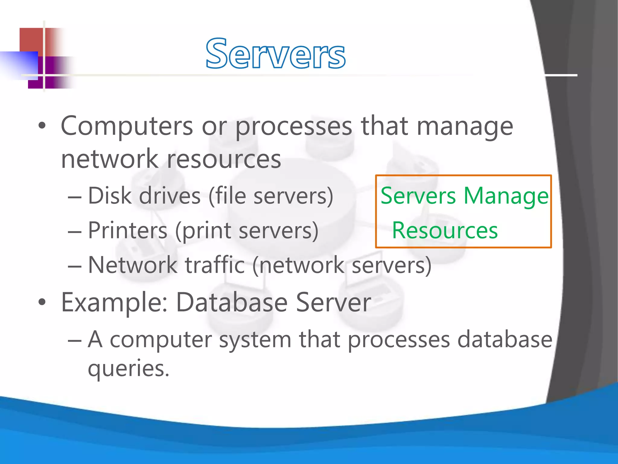 • Computers or processes that manage
network resources
– Disk drives (file servers) Servers Manage
– Printers (print servers) Resources
– Network traffic (network servers)
• Example: Database Server
– A computer system that processes database
queries.
 