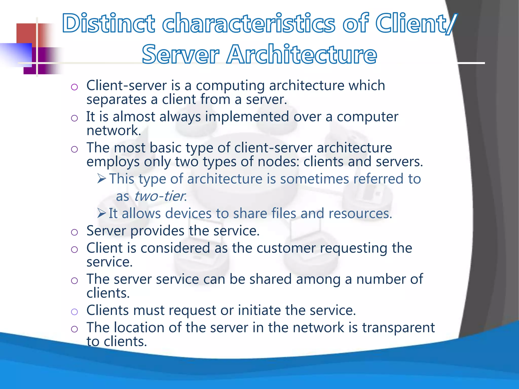 o Client-server is a computing architecture which
separates a client from a server.
o It is almost always implemented over a computer
network.
o The most basic type of client-server architecture
employs only two types of nodes: clients and servers.
This type of architecture is sometimes referred to
as two-tier.
It allows devices to share files and resources.
o Server provides the service.
o Client is considered as the customer requesting the
service.
o The server service can be shared among a number of
clients.
o Clients must request or initiate the service.
o The location of the server in the network is transparent
to clients.
 