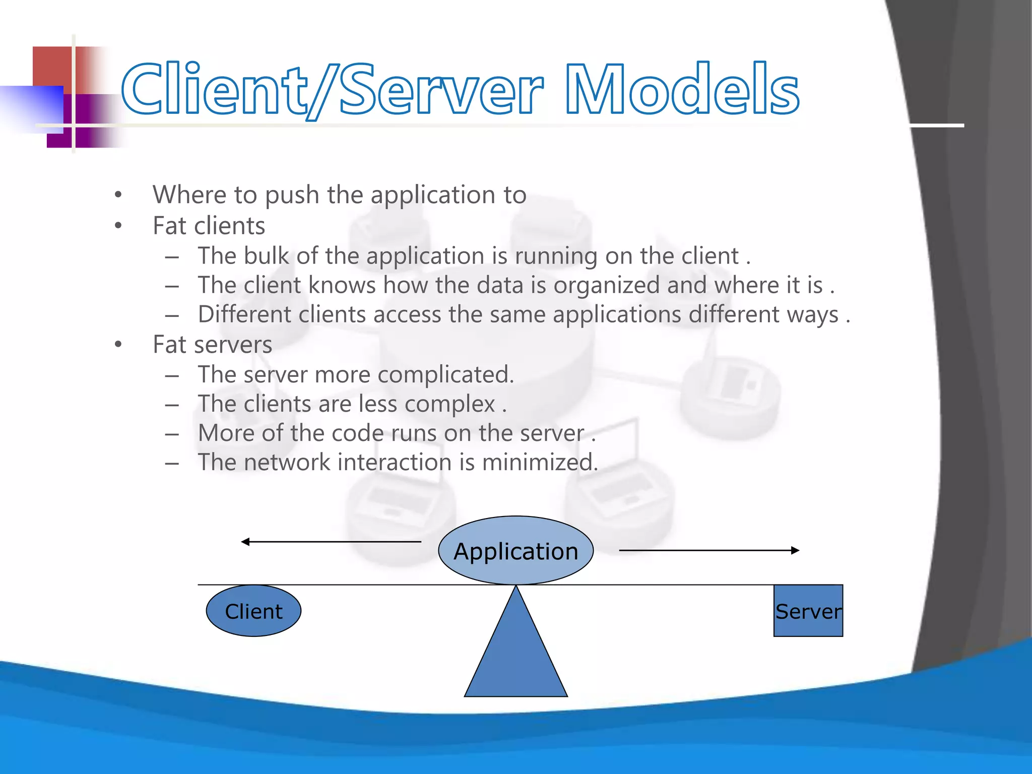• Where to push the application to
• Fat clients
– The bulk of the application is running on the client .
– The client knows how the data is organized and where it is .
– Different clients access the same applications different ways .
• Fat servers
– The server more complicated.
– The clients are less complex .
– More of the code runs on the server .
– The network interaction is minimized.
ServerClient
Application
 