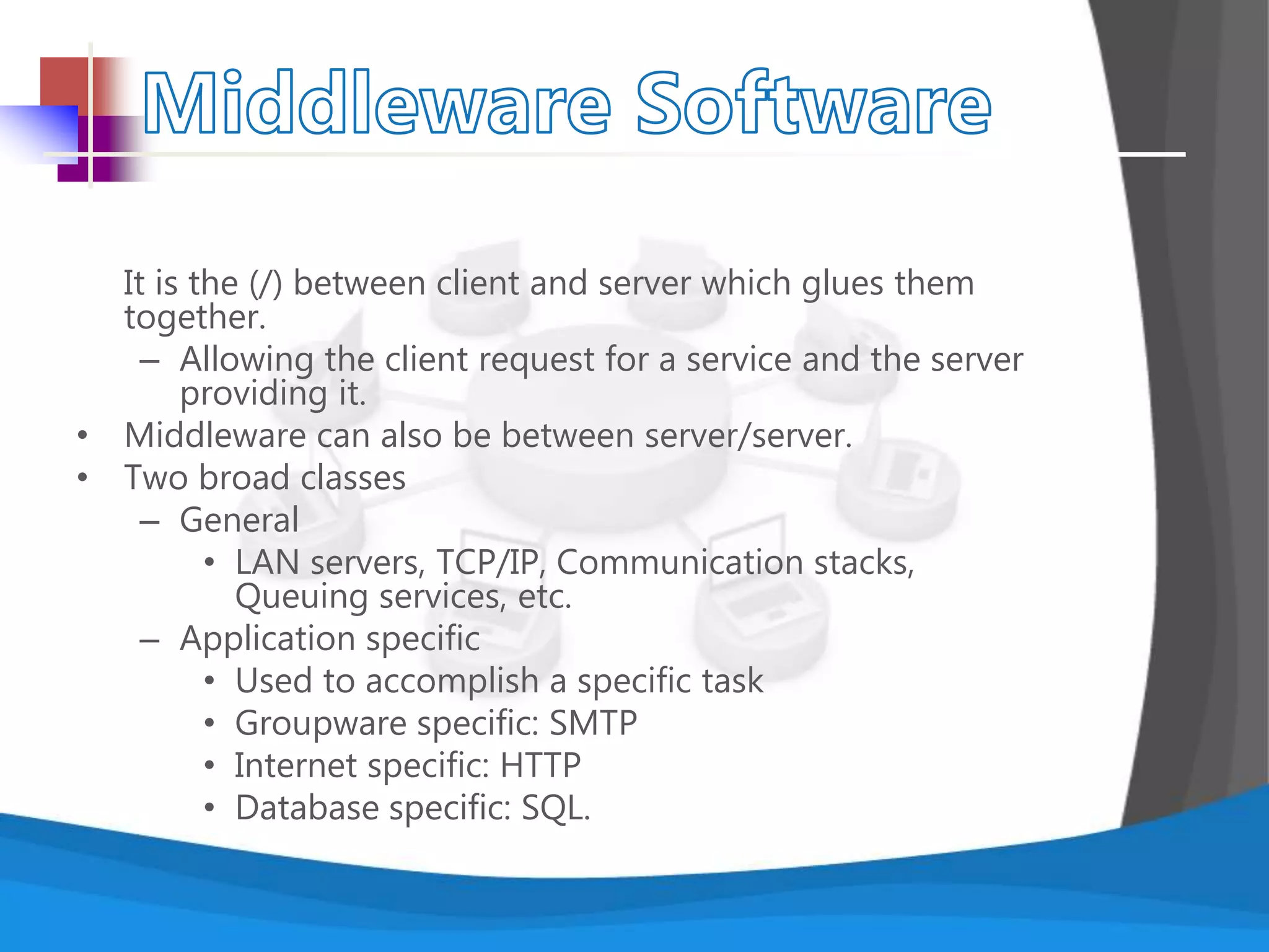 It is the (/) between client and server which glues them
together.
– Allowing the client request for a service and the server
providing it.
• Middleware can also be between server/server.
• Two broad classes
– General
• LAN servers, TCP/IP, Communication stacks,
Queuing services, etc.
– Application specific
• Used to accomplish a specific task
• Groupware specific: SMTP
• Internet specific: HTTP
• Database specific: SQL.
 