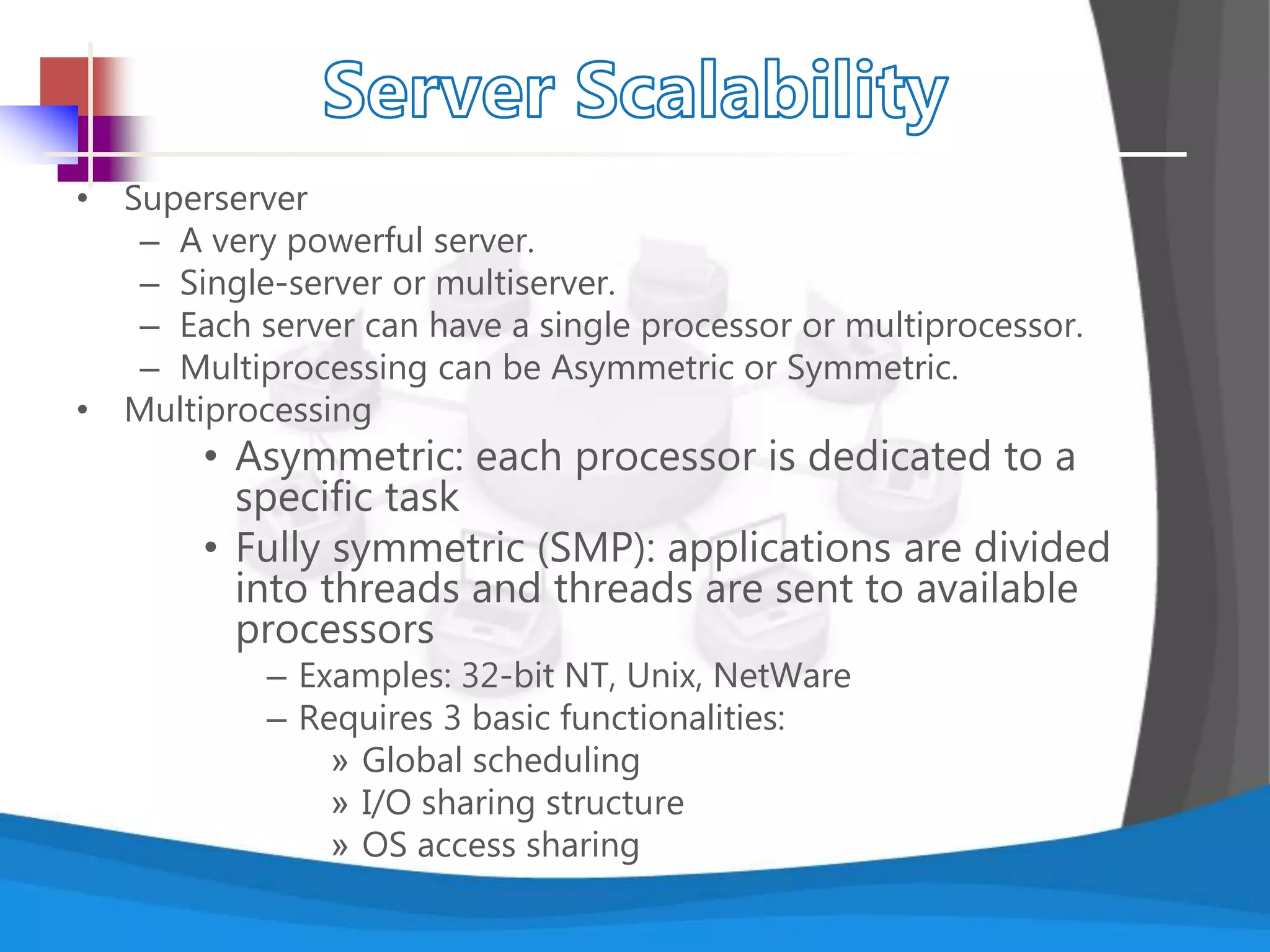 • Superserver
– A very powerful server.
– Single-server or multiserver.
– Each server can have a single processor or multiprocessor.
– Multiprocessing can be Asymmetric or Symmetric.
• Multiprocessing
• Asymmetric: each processor is dedicated to a
specific task
• Fully symmetric (SMP): applications are divided
into threads and threads are sent to available
processors
– Examples: 32-bit NT, Unix, NetWare
– Requires 3 basic functionalities:
» Global scheduling
» I/O sharing structure
» OS access sharing
 