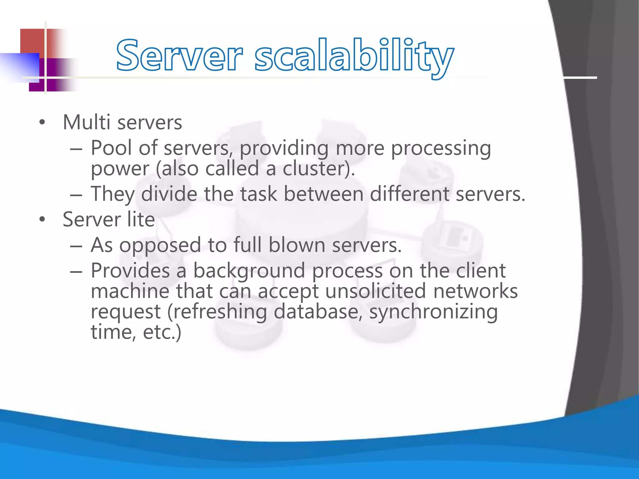 • Multi servers
– Pool of servers, providing more processing
power (also called a cluster).
– They divide the task between different servers.
• Server lite
– As opposed to full blown servers.
– Provides a background process on the client
machine that can accept unsolicited networks
request (refreshing database, synchronizing
time, etc.)
 