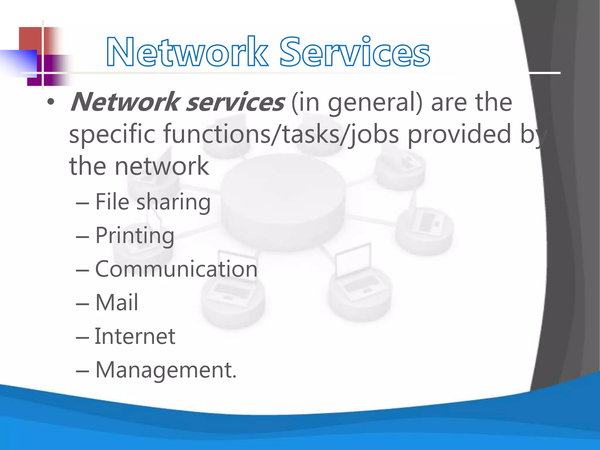 • Network services (in general) are the
specific functions/tasks/jobs provided by
the network
– File sharing
– Printing
– Communication
– Mail
– Internet
– Management.
 