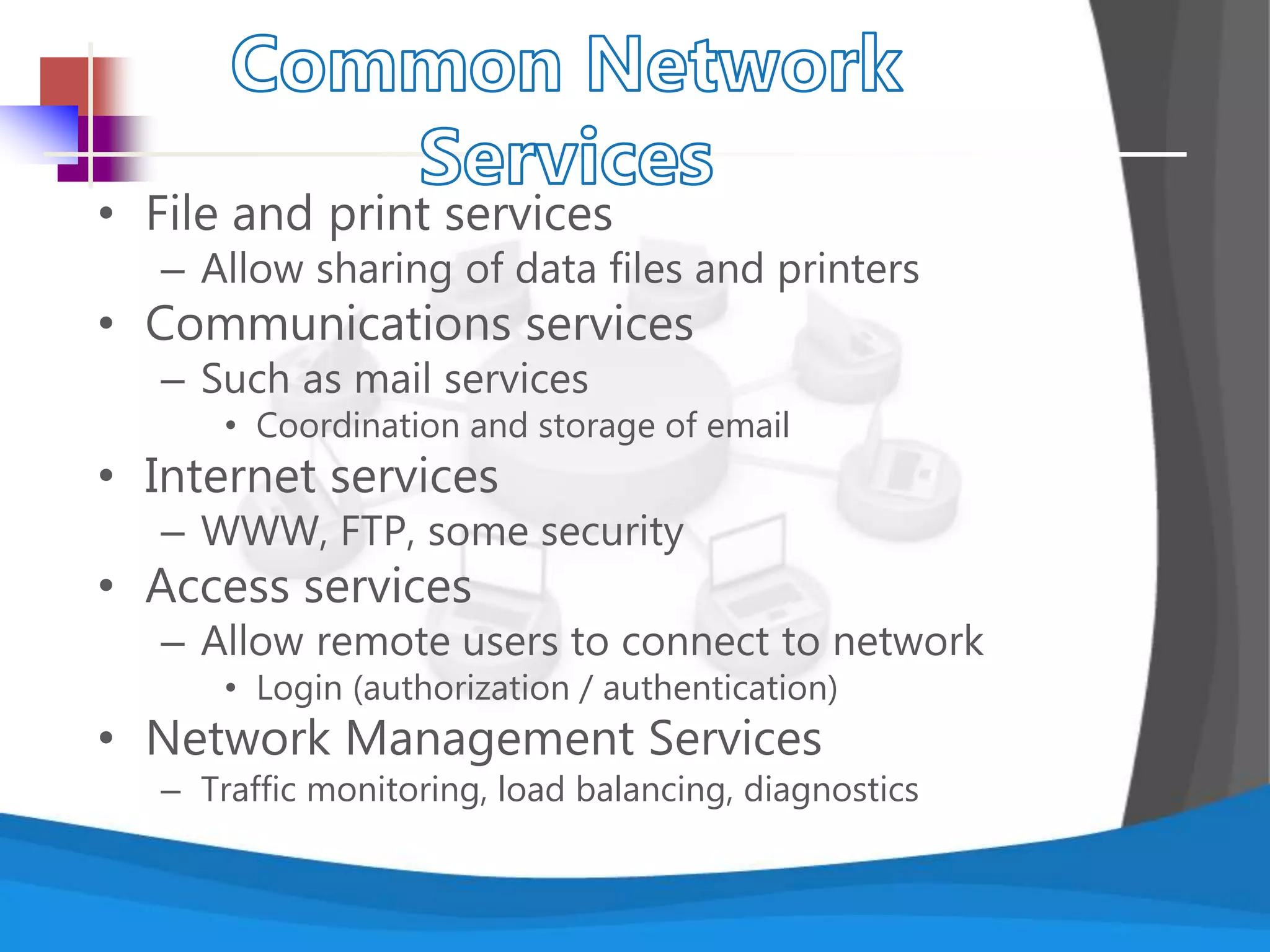 • File and print services
– Allow sharing of data files and printers
• Communications services
– Such as mail services
• Coordination and storage of email
• Internet services
– WWW, FTP, some security
• Access services
– Allow remote users to connect to network
• Login (authorization / authentication)
• Network Management Services
– Traffic monitoring, load balancing, diagnostics
 