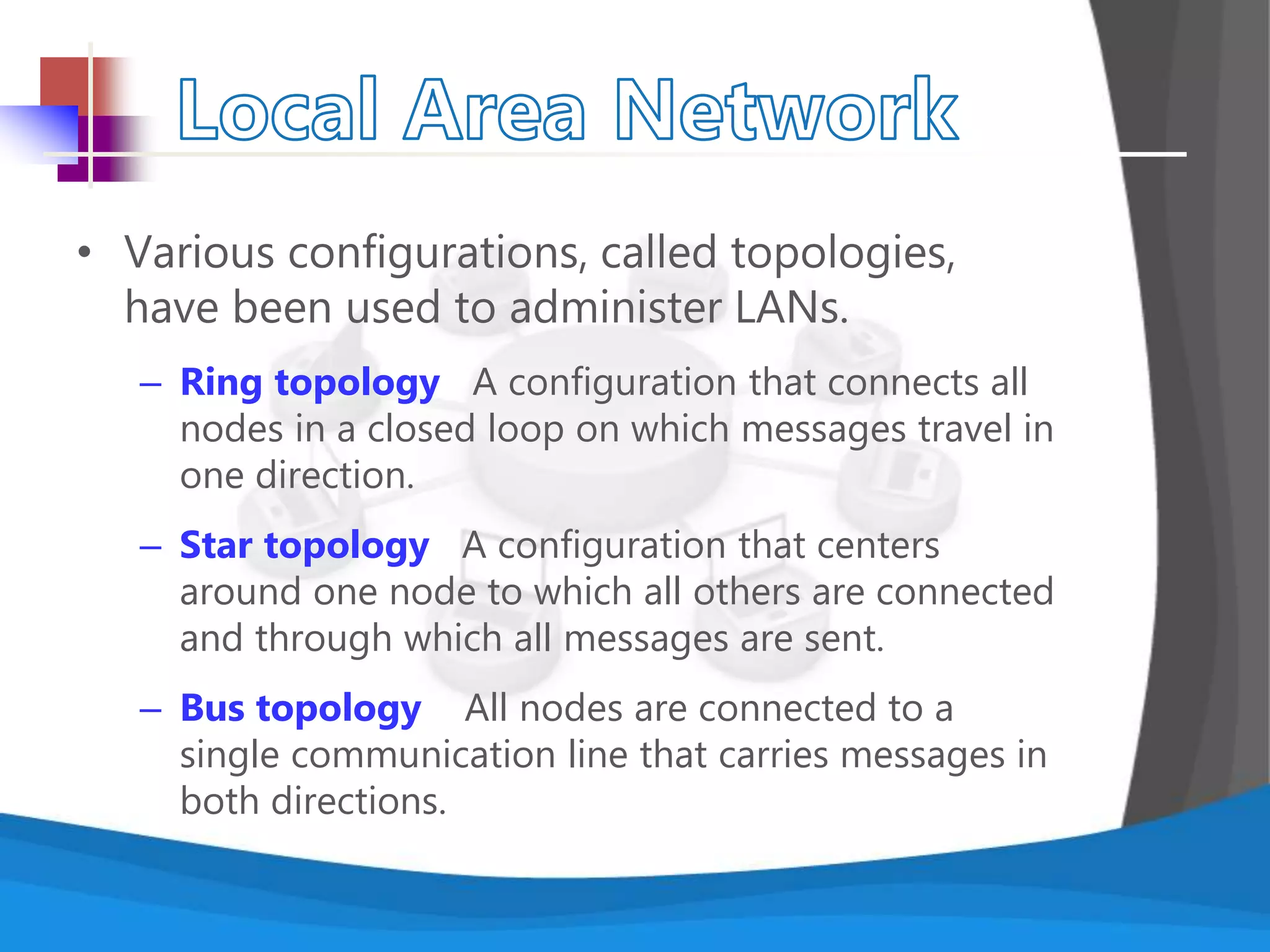 • Various configurations, called topologies,
have been used to administer LANs.
– Ring topology A configuration that connects all
nodes in a closed loop on which messages travel in
one direction.
– Star topology A configuration that centers
around one node to which all others are connected
and through which all messages are sent.
– Bus topology All nodes are connected to a
single communication line that carries messages in
both directions.
 