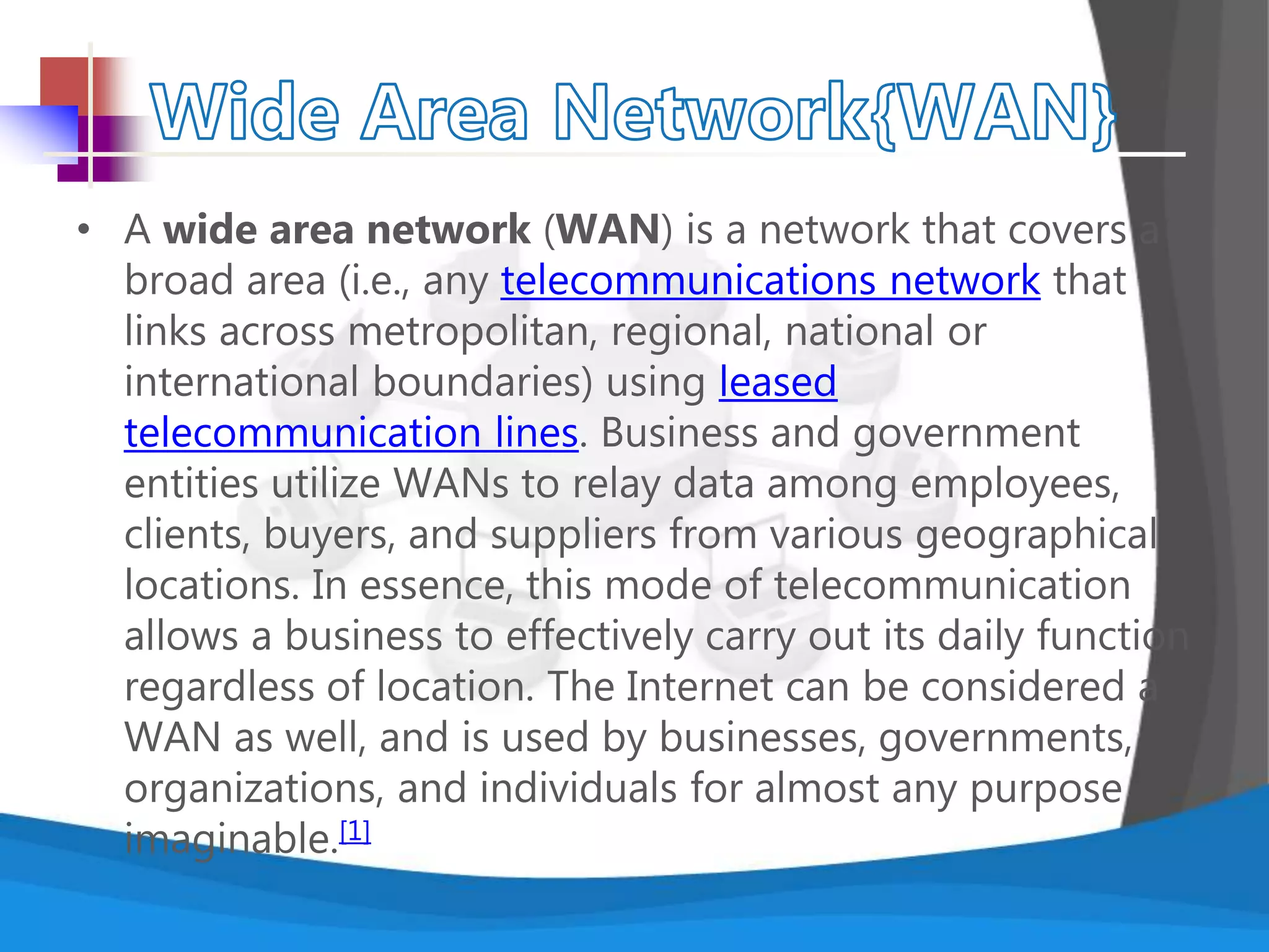 • A wide area network (WAN) is a network that covers a
broad area (i.e., any telecommunications network that
links across metropolitan, regional, national or
international boundaries) using leased
telecommunication lines. Business and government
entities utilize WANs to relay data among employees,
clients, buyers, and suppliers from various geographical
locations. In essence, this mode of telecommunication
allows a business to effectively carry out its daily function
regardless of location. The Internet can be considered a
WAN as well, and is used by businesses, governments,
organizations, and individuals for almost any purpose
imaginable.[1]
 