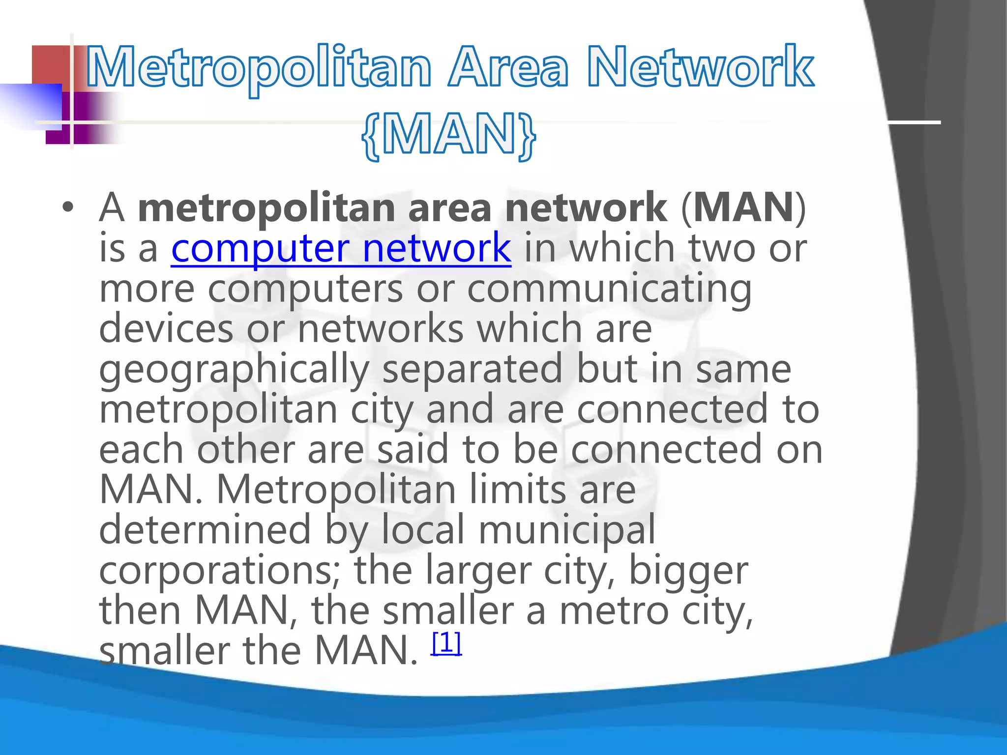 • A metropolitan area network (MAN)
is a computer network in which two or
more computers or communicating
devices or networks which are
geographically separated but in same
metropolitan city and are connected to
each other are said to be connected on
MAN. Metropolitan limits are
determined by local municipal
corporations; the larger city, bigger
then MAN, the smaller a metro city,
smaller the MAN. [1]
 
