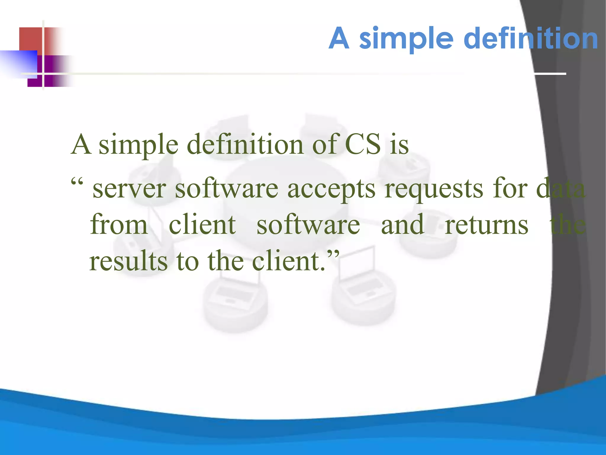 A simple definition
A simple definition of CS is
“ server software accepts requests for data
from client software and returns the
results to the client.”
 