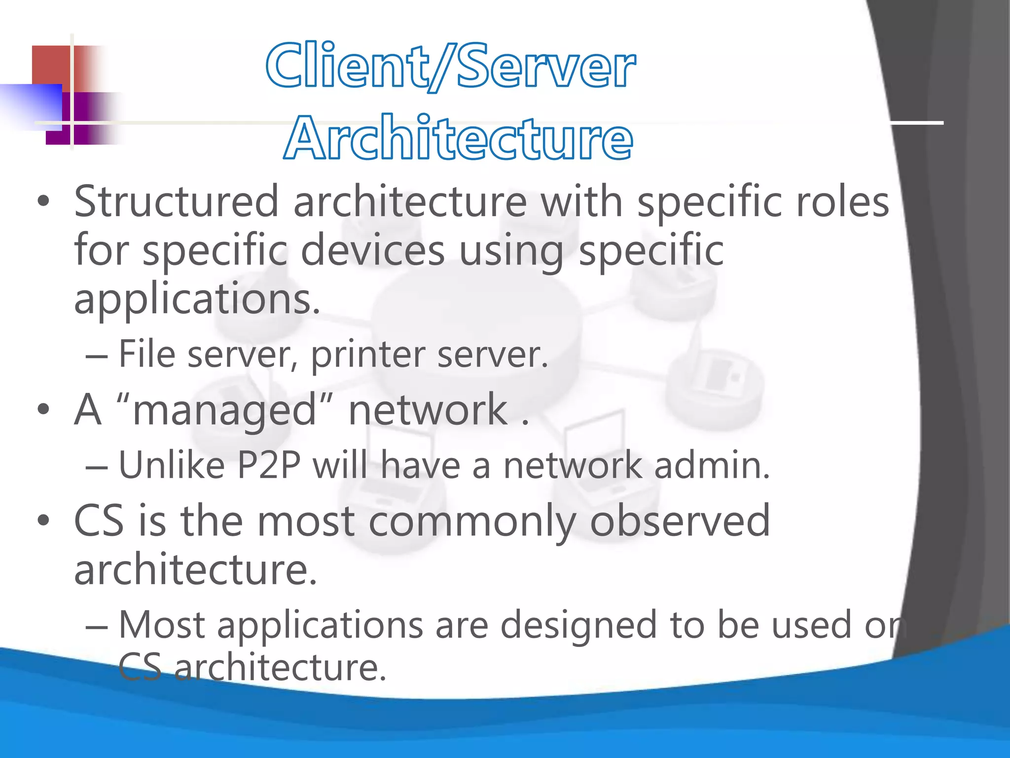 • Structured architecture with specific roles
for specific devices using specific
applications.
– File server, printer server.
• A “managed” network .
– Unlike P2P will have a network admin.
• CS is the most commonly observed
architecture.
– Most applications are designed to be used on
CS architecture.
 