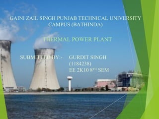 GAINI ZAIL SINGH PUNJAB TECHNICAL UNIVERSITY
CAMPUS (BATHINDA)
THERMAL POWER PLANT
SUBMITTED BY:- GURDIT SINGH
(1184238)
EE 2K10 8TH
SEM
 