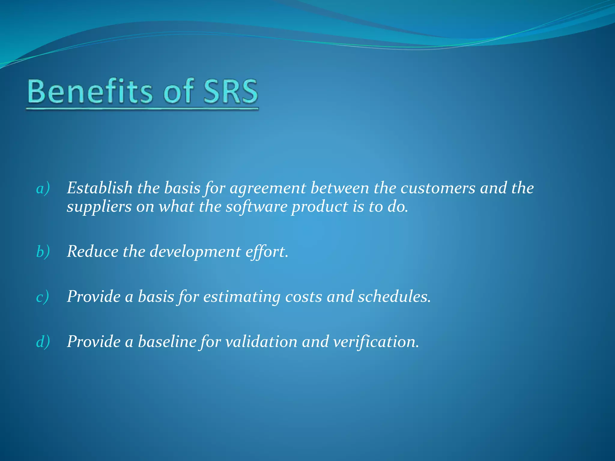 a) Establish the basis for agreement between the customers and the
suppliers on what the software product is to do.
b) Reduce the development effort.
c) Provide a basis for estimating costs and schedules.
d) Provide a baseline for validation and verification.
 