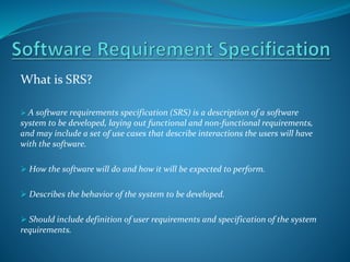 What is SRS?
 A software requirements specification (SRS) is a description of a software
system to be developed, laying out functional and non-functional requirements,
and may include a set of use cases that describe interactions the users will have
with the software.
 How the software will do and how it will be expected to perform.
 Describes the behavior of the system to be developed.
 Should include definition of user requirements and specification of the system
requirements.
 