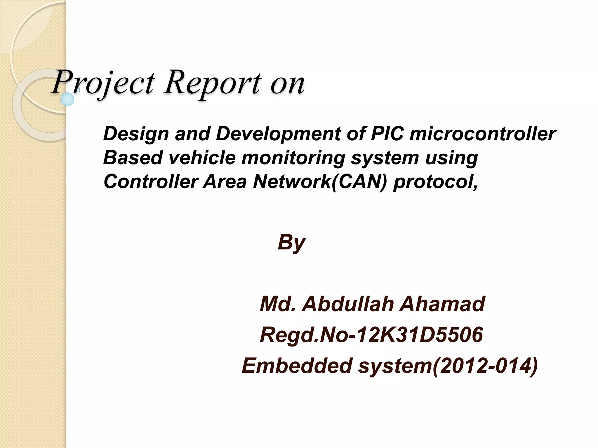 Project Report on
Design and Development of PIC microcontroller
Based vehicle monitoring system using
Controller Area Network(CAN) protocol,
By
Md. Abdullah Ahamad
Regd.No-12K31D5506
Embedded system(2012-014)
 