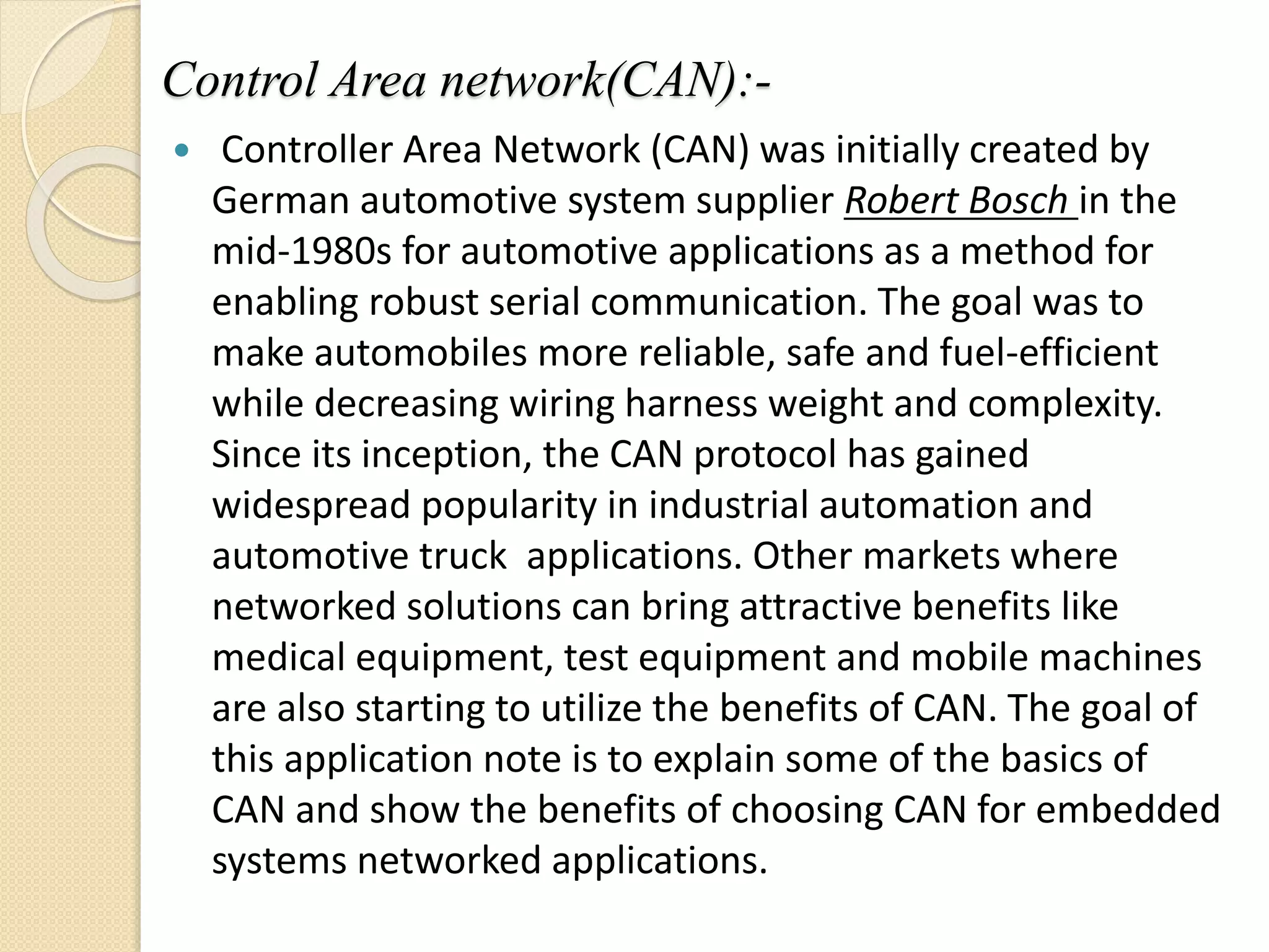 Control Area network(CAN):-
 Controller Area Network (CAN) was initially created by
German automotive system supplier Robert Bosch in the
mid-1980s for automotive applications as a method for
enabling robust serial communication. The goal was to
make automobiles more reliable, safe and fuel-efficient
while decreasing wiring harness weight and complexity.
Since its inception, the CAN protocol has gained
widespread popularity in industrial automation and
automotive truck applications. Other markets where
networked solutions can bring attractive benefits like
medical equipment, test equipment and mobile machines
are also starting to utilize the benefits of CAN. The goal of
this application note is to explain some of the basics of
CAN and show the benefits of choosing CAN for embedded
systems networked applications.
 