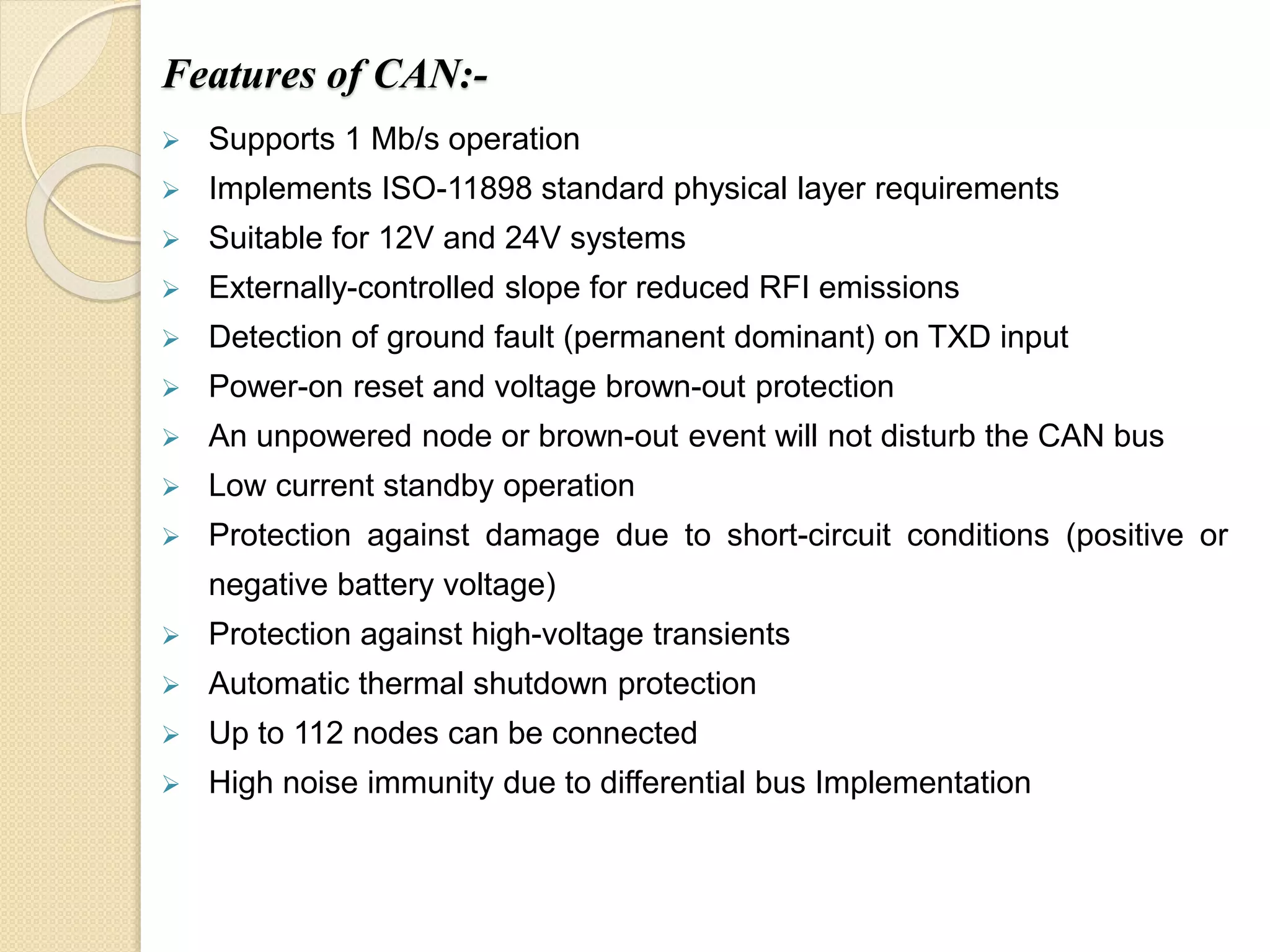 Features of CAN:-
 Supports 1 Mb/s operation
 Implements ISO-11898 standard physical layer requirements
 Suitable for 12V and 24V systems
 Externally-controlled slope for reduced RFI emissions
 Detection of ground fault (permanent dominant) on TXD input
 Power-on reset and voltage brown-out protection
 An unpowered node or brown-out event will not disturb the CAN bus
 Low current standby operation
 Protection against damage due to short-circuit conditions (positive or
negative battery voltage)
 Protection against high-voltage transients
 Automatic thermal shutdown protection
 Up to 112 nodes can be connected
 High noise immunity due to differential bus Implementation
 