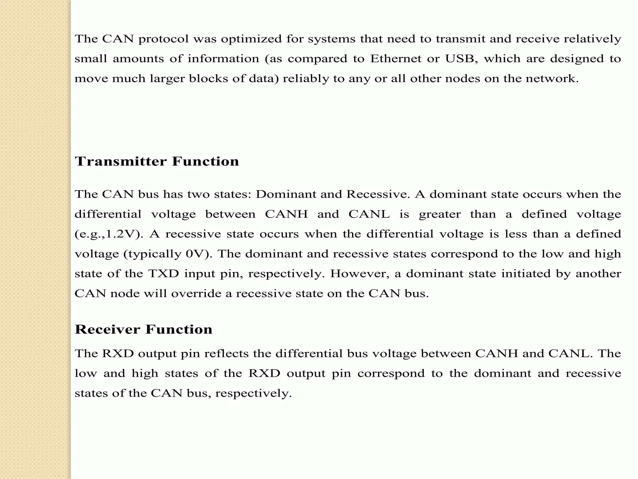The CAN protocol was optimized for systems that need to transmit and receive relatively
small amounts of information (as compared to Ethernet or USB, which are designed to
move much larger blocks of data) reliably to any or all other nodes on the network.
Transmitter Function
The CAN bus has two states: Dominant and Recessive. A dominant state occurs when the
differential voltage between CANH and CANL is greater than a defined voltage
(e.g.,1.2V). A recessive state occurs when the differential voltage is less than a defined
voltage (typically 0V). The dominant and recessive states correspond to the low and high
state of the TXD input pin, respectively. However, a dominant state initiated by another
CAN node will override a recessive state on the CAN bus.
Receiver Function
The RXD output pin reflects the differential bus voltage between CANH and CANL. The
low and high states of the RXD output pin correspond to the dominant and recessive
states of the CAN bus, respectively.
 
