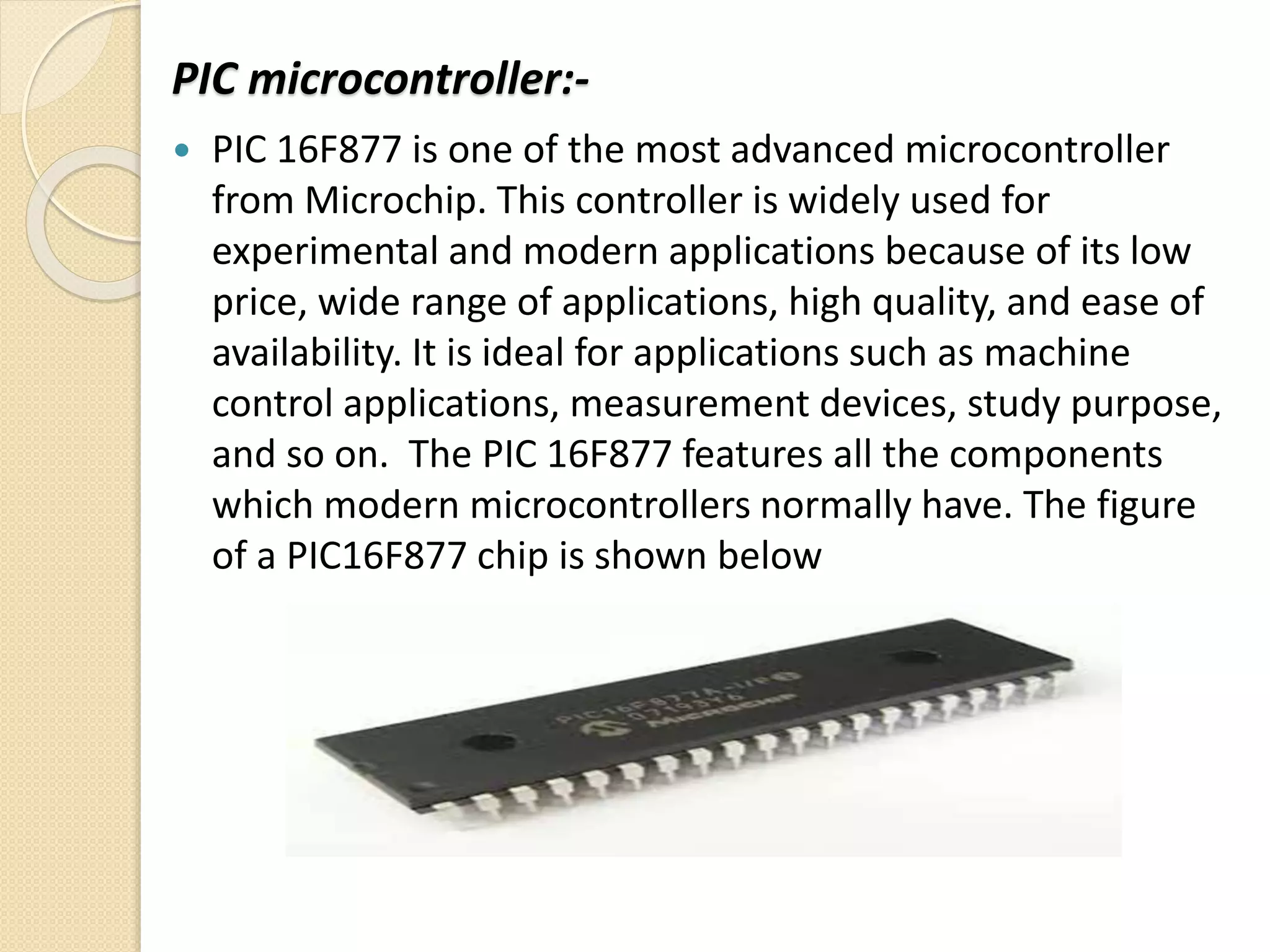 PIC microcontroller:-
 PIC 16F877 is one of the most advanced microcontroller
from Microchip. This controller is widely used for
experimental and modern applications because of its low
price, wide range of applications, high quality, and ease of
availability. It is ideal for applications such as machine
control applications, measurement devices, study purpose,
and so on. The PIC 16F877 features all the components
which modern microcontrollers normally have. The figure
of a PIC16F877 chip is shown below
 