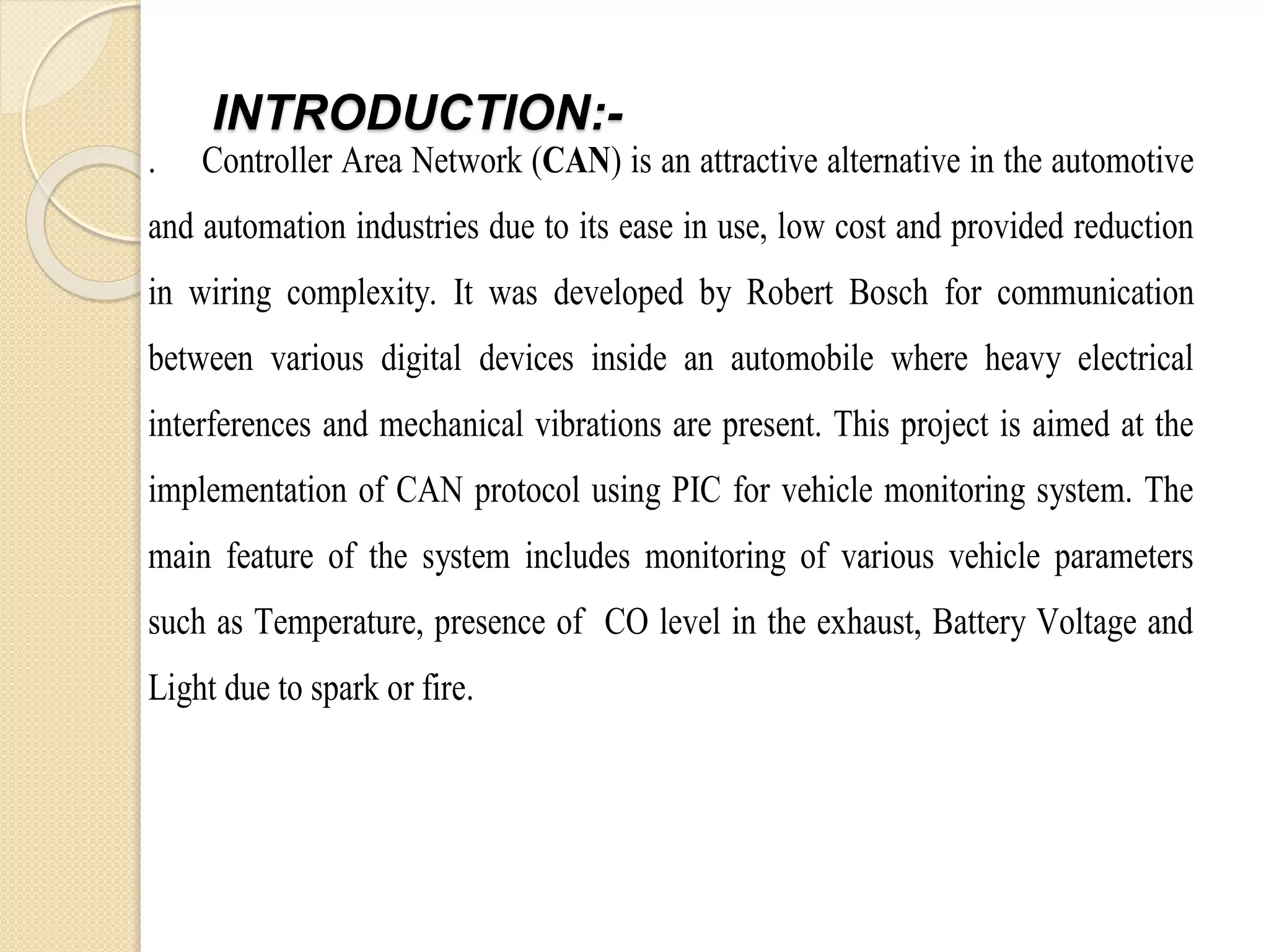 INTRODUCTION:-
. Controller Area Network (CAN) is an attractive alternative in the automotive
and automation industries due to its ease in use, low cost and provided reduction
in wiring complexity. It was developed by Robert Bosch for communication
between various digital devices inside an automobile where heavy electrical
interferences and mechanical vibrations are present. This project is aimed at the
implementation of CAN protocol using PIC for vehicle monitoring system. The
main feature of the system includes monitoring of various vehicle parameters
such as Temperature, presence of CO level in the exhaust, Battery Voltage and
Light due to spark or fire.
 