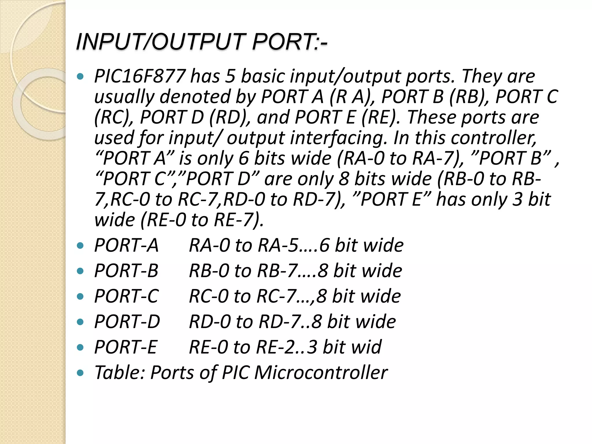 INPUT/OUTPUT PORT:-
 PIC16F877 has 5 basic input/output ports. They are
usually denoted by PORT A (R A), PORT B (RB), PORT C
(RC), PORT D (RD), and PORT E (RE). These ports are
used for input/ output interfacing. In this controller,
“PORT A” is only 6 bits wide (RA-0 to RA-7), ”PORT B” ,
“PORT C”,”PORT D” are only 8 bits wide (RB-0 to RB-
7,RC-0 to RC-7,RD-0 to RD-7), ”PORT E” has only 3 bit
wide (RE-0 to RE-7).
 PORT-A RA-0 to RA-5….6 bit wide
 PORT-B RB-0 to RB-7….8 bit wide
 PORT-C RC-0 to RC-7…,8 bit wide
 PORT-D RD-0 to RD-7..8 bit wide
 PORT-E RE-0 to RE-2..3 bit wid
 Table: Ports of PIC Microcontroller
 