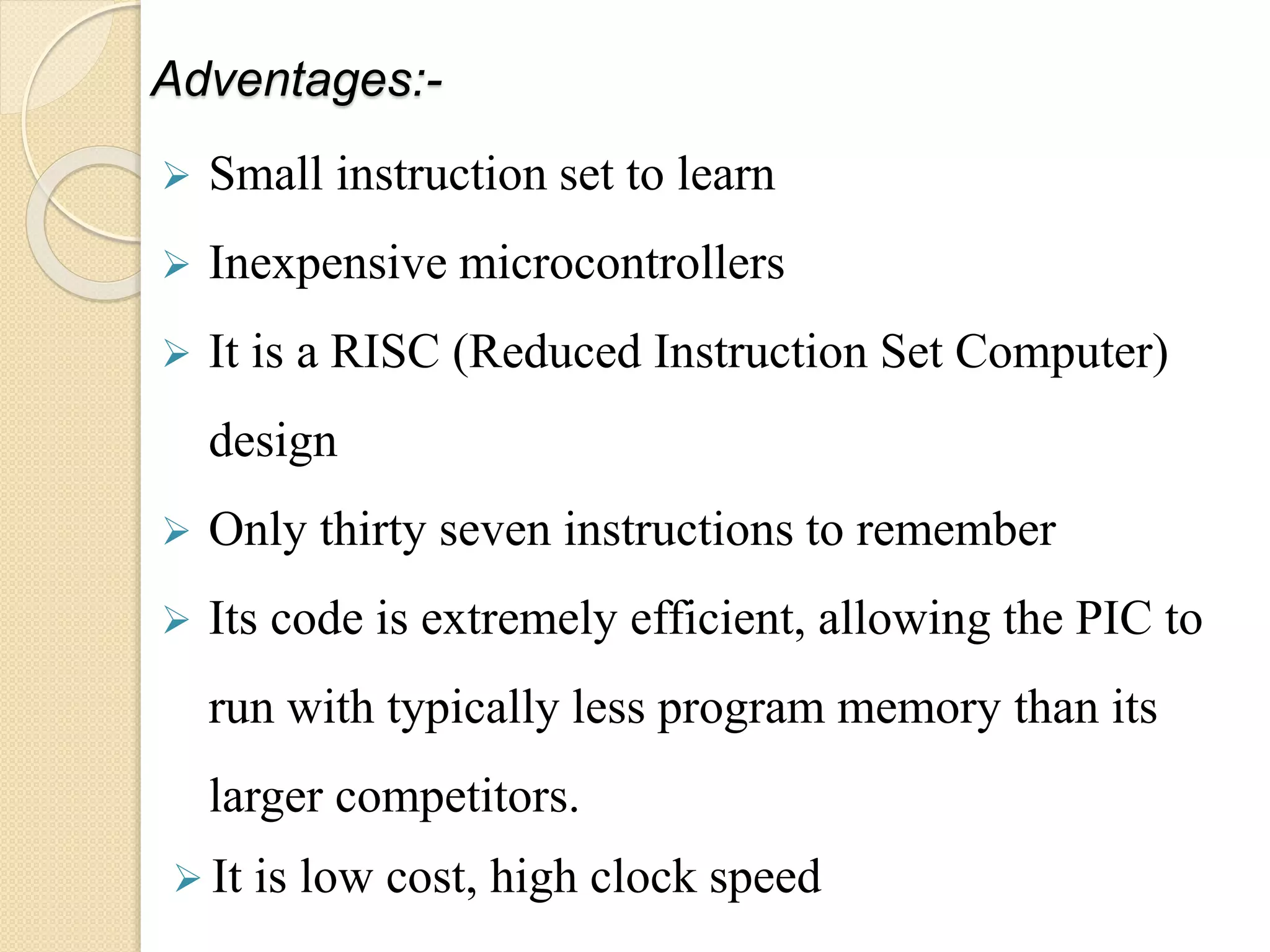 Adventages:-
 Small instruction set to learn
 Inexpensive microcontrollers
 It is a RISC (Reduced Instruction Set Computer)
design
 Only thirty seven instructions to remember
 Its code is extremely efficient, allowing the PIC to
run with typically less program memory than its
larger competitors.
 It is low cost, high clock speed
 
