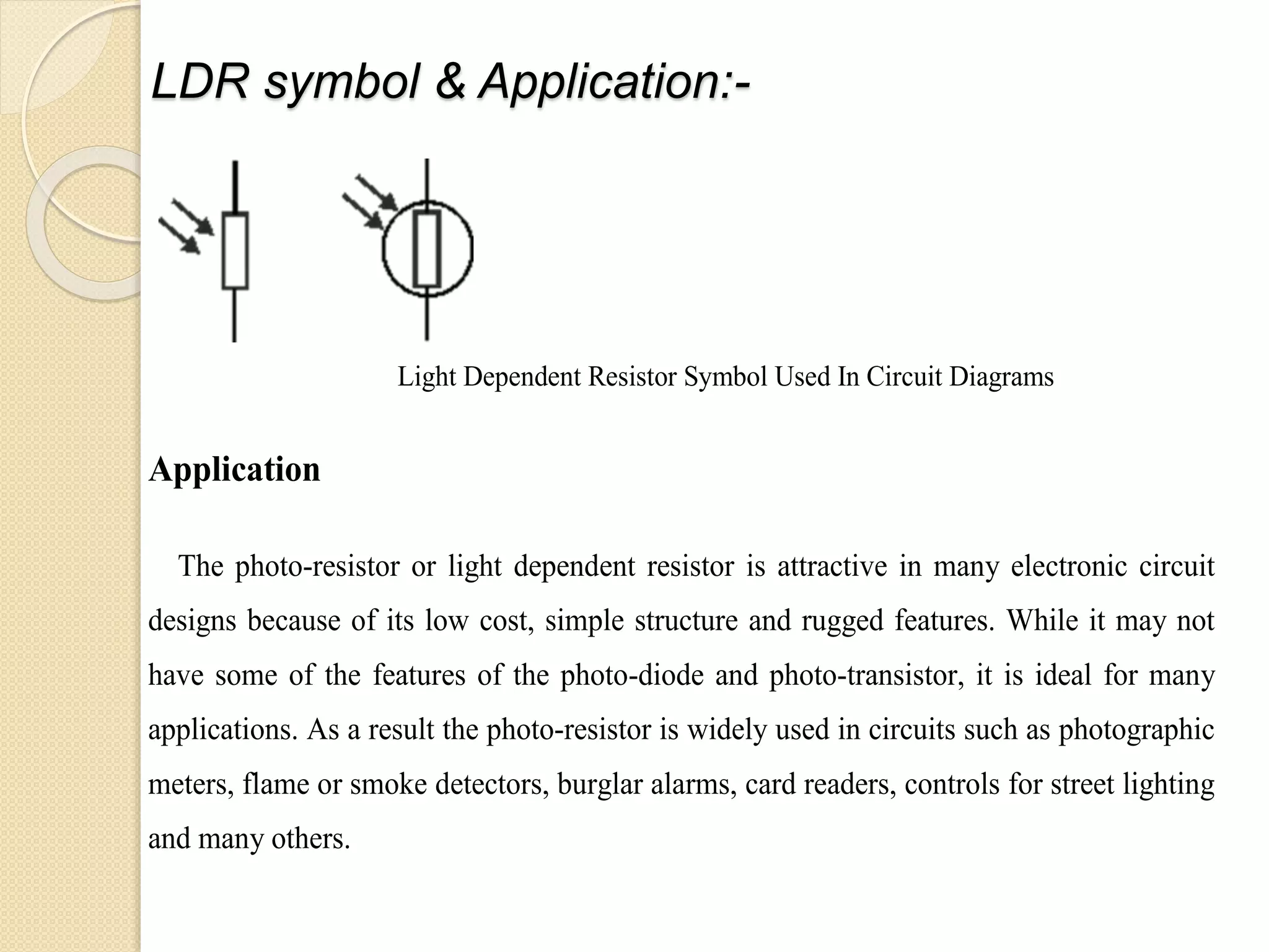 LDR symbol & Application:-
Light Dependent Resistor Symbol Used In Circuit Diagrams
Application
The photo-resistor or light dependent resistor is attractive in many electronic circuit
designs because of its low cost, simple structure and rugged features. While it may not
have some of the features of the photo-diode and photo-transistor, it is ideal for many
applications. As a result the photo-resistor is widely used in circuits such as photographic
meters, flame or smoke detectors, burglar alarms, card readers, controls for street lighting
and many others.
 