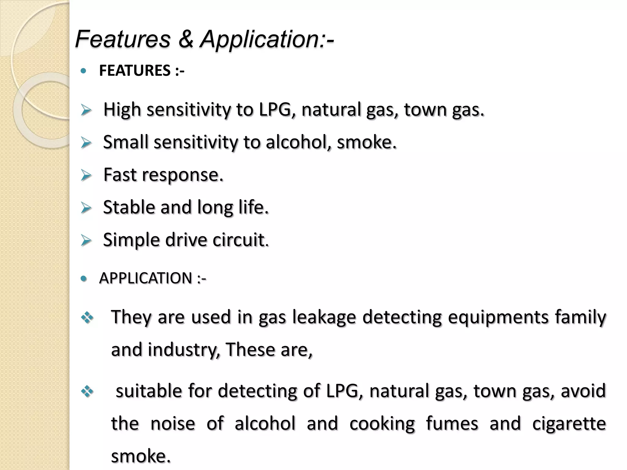 Features & Application:-
 FEATURES :-
 High sensitivity to LPG, natural gas, town gas.
 Small sensitivity to alcohol, smoke.
 Fast response.
 Stable and long life.
 Simple drive circuit.
 APPLICATION :-
 They are used in gas leakage detecting equipments family
and industry, These are,
 suitable for detecting of LPG, natural gas, town gas, avoid
the noise of alcohol and cooking fumes and cigarette
smoke.
 