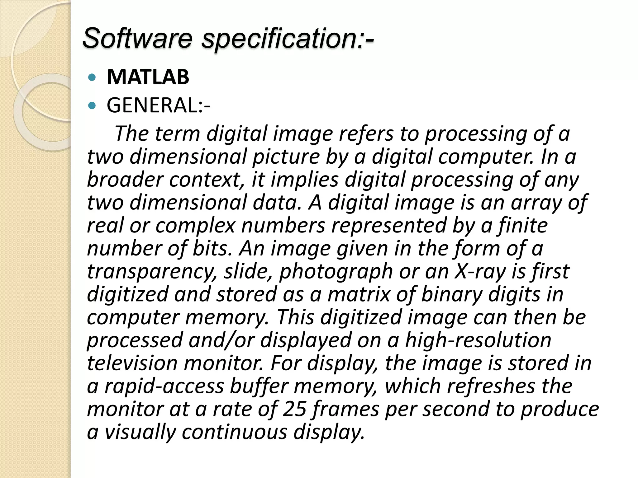 Software specification:-
 MATLAB
 GENERAL:-
The term digital image refers to processing of a
two dimensional picture by a digital computer. In a
broader context, it implies digital processing of any
two dimensional data. A digital image is an array of
real or complex numbers represented by a finite
number of bits. An image given in the form of a
transparency, slide, photograph or an X-ray is first
digitized and stored as a matrix of binary digits in
computer memory. This digitized image can then be
processed and/or displayed on a high-resolution
television monitor. For display, the image is stored in
a rapid-access buffer memory, which refreshes the
monitor at a rate of 25 frames per second to produce
a visually continuous display.
 
