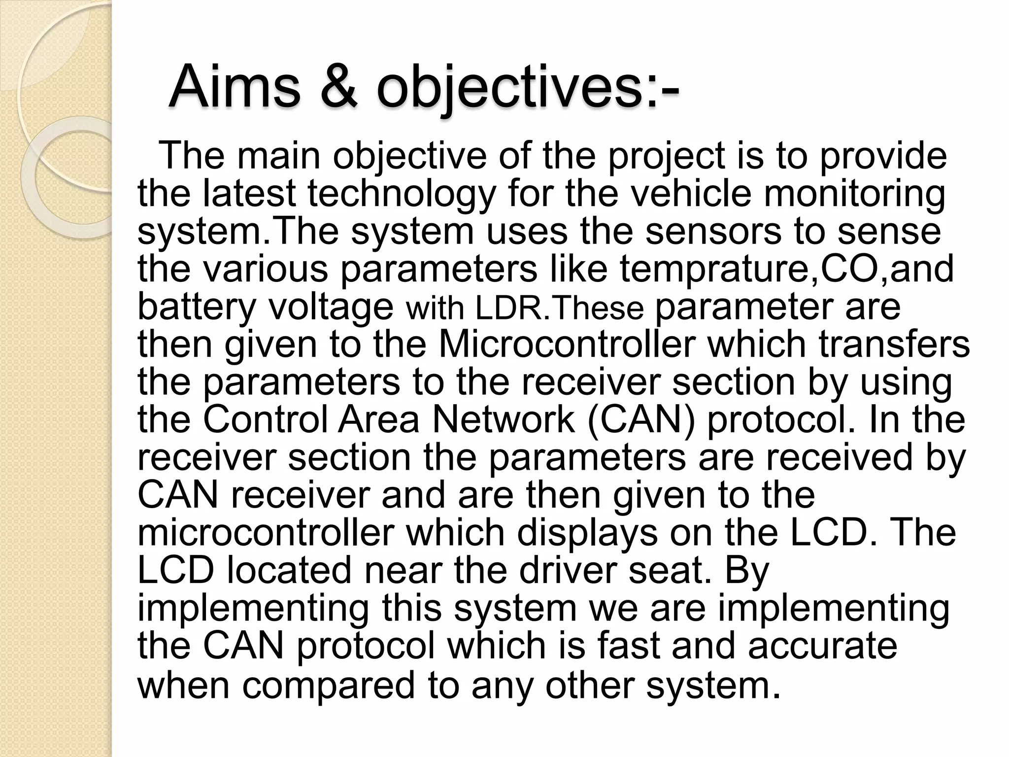 Aims & objectives:-
The main objective of the project is to provide
the latest technology for the vehicle monitoring
system.The system uses the sensors to sense
the various parameters like temprature,CO,and
battery voltage with LDR.These parameter are
then given to the Microcontroller which transfers
the parameters to the receiver section by using
the Control Area Network (CAN) protocol. In the
receiver section the parameters are received by
CAN receiver and are then given to the
microcontroller which displays on the LCD. The
LCD located near the driver seat. By
implementing this system we are implementing
the CAN protocol which is fast and accurate
when compared to any other system.
 