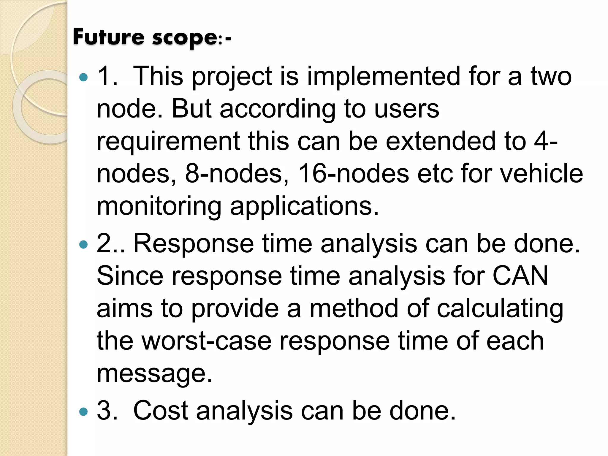 Future scope:-
 1. This project is implemented for a two
node. But according to users
requirement this can be extended to 4-
nodes, 8-nodes, 16-nodes etc for vehicle
monitoring applications.
 2.. Response time analysis can be done.
Since response time analysis for CAN
aims to provide a method of calculating
the worst-case response time of each
message.
 3. Cost analysis can be done.
 