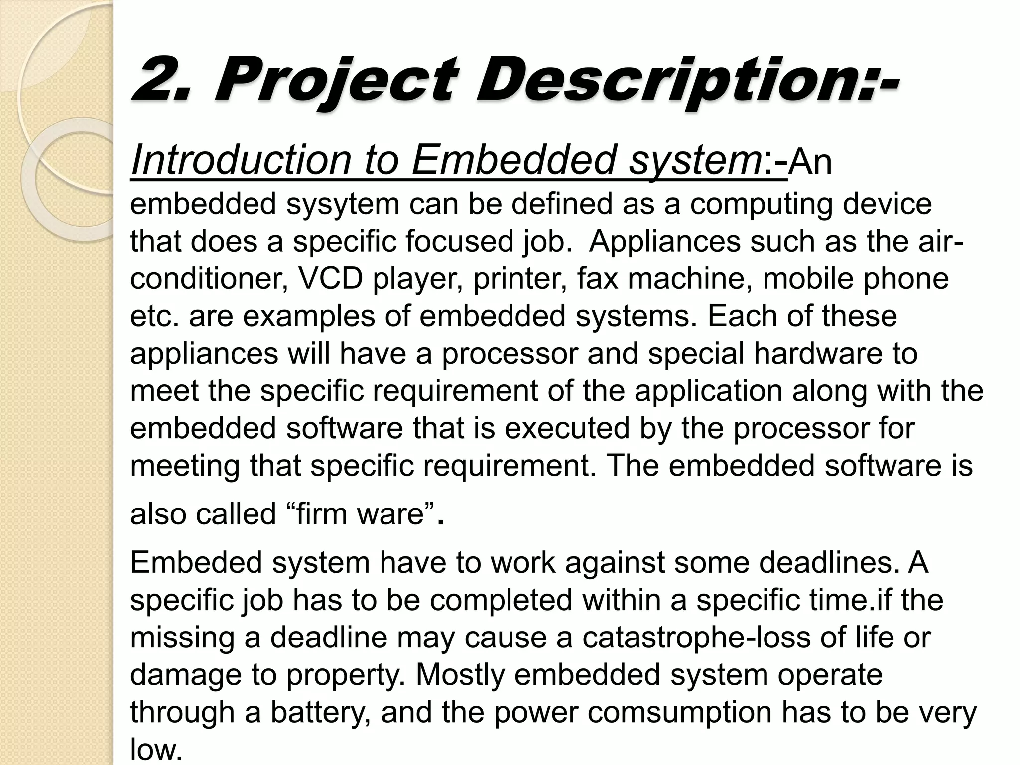 2. Project Description:-
Introduction to Embedded system:-An
embedded sysytem can be defined as a computing device
that does a specific focused job. Appliances such as the air-
conditioner, VCD player, printer, fax machine, mobile phone
etc. are examples of embedded systems. Each of these
appliances will have a processor and special hardware to
meet the specific requirement of the application along with the
embedded software that is executed by the processor for
meeting that specific requirement. The embedded software is
also called “firm ware”.
Embeded system have to work against some deadlines. A
specific job has to be completed within a specific time.if the
missing a deadline may cause a catastrophe-loss of life or
damage to property. Mostly embedded system operate
through a battery, and the power comsumption has to be very
low.
 