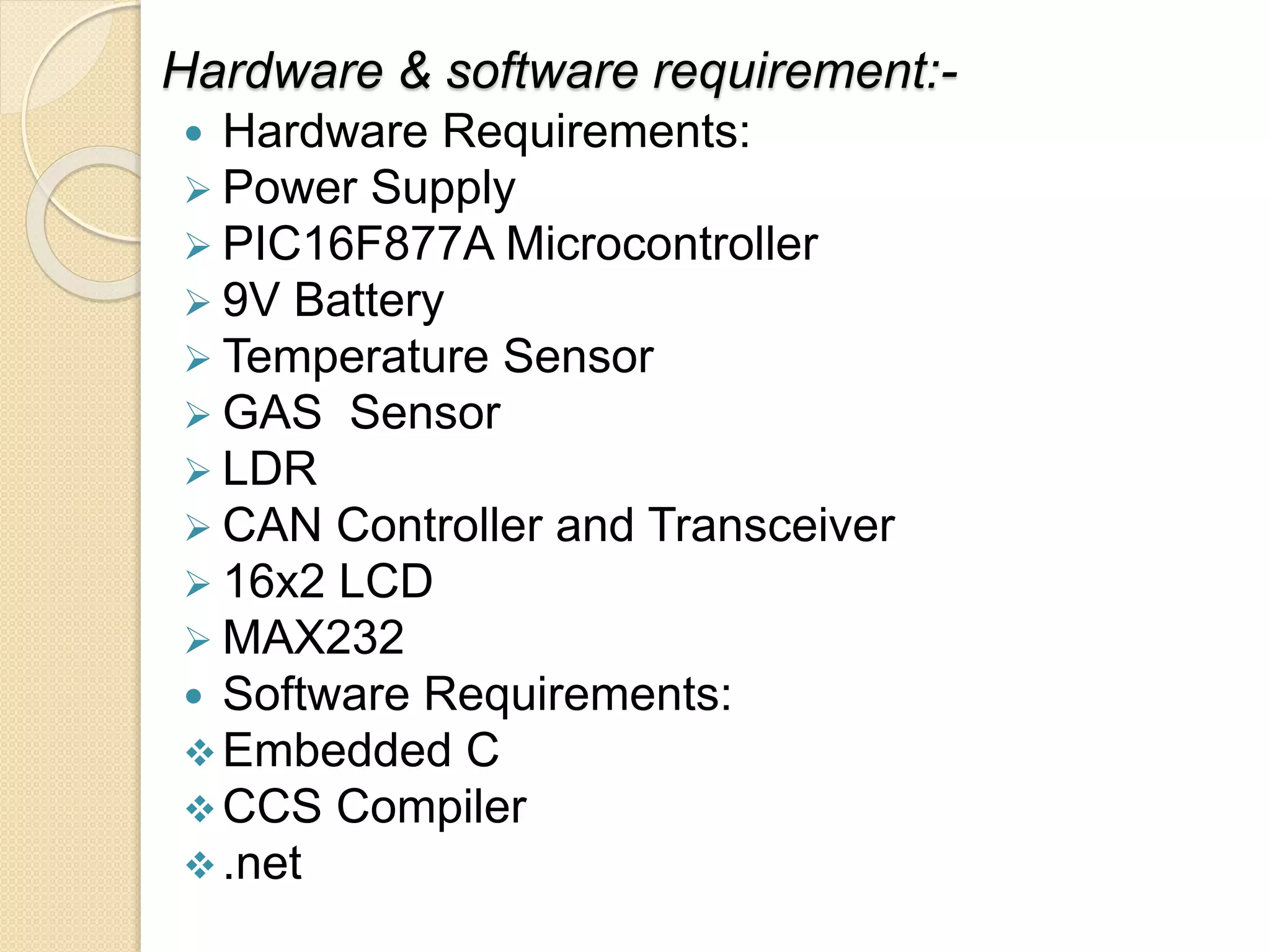 Hardware & software requirement:-
 Hardware Requirements:
 Power Supply
 PIC16F877A Microcontroller
 9V Battery
 Temperature Sensor
 GAS Sensor
 LDR
 CAN Controller and Transceiver
 16x2 LCD
 MAX232
 Software Requirements:
Embedded C
CCS Compiler
.net
 