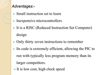 Adventages:-
 Small instruction set to learn
 Inexpensive microcontrollers
 It is a RISC (Reduced Instruction Set Computer)
design
 Only thirty seven instructions to remember
 Its code is extremely efficient, allowing the PIC to
run with typically less program memory than its
larger competitors.
 It is low cost, high clock speed
 