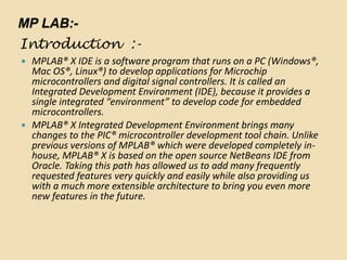 MP LAB:-
Introduction :-
 MPLAB® X IDE is a software program that runs on a PC (Windows®,
Mac OS®, Linux®) to develop applications for Microchip
microcontrollers and digital signal controllers. It is called an
Integrated Development Environment (IDE), because it provides a
single integrated “environment” to develop code for embedded
microcontrollers.
 MPLAB® X Integrated Development Environment brings many
changes to the PIC® microcontroller development tool chain. Unlike
previous versions of MPLAB® which were developed completely in-
house, MPLAB® X is based on the open source NetBeans IDE from
Oracle. Taking this path has allowed us to add many frequently
requested features very quickly and easily while also providing us
with a much more extensible architecture to bring you even more
new features in the future.
 