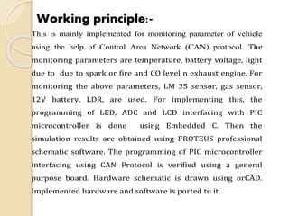 Working principle:-
This is mainly implemented for monitoring parameter of vehicle
using the help of Control Area Network (CAN) protocol. The
monitoring parameters are temperature, battery voltage, light
due to due to spark or fire and CO level n exhaust engine. For
monitoring the above parameters, LM 35 sensor, gas sensor,
12V battery, LDR, are used. For implementing this, the
programming of LED, ADC and LCD interfacing with PIC
microcontroller is done using Embedded C. Then the
simulation results are obtained using PROTEUS professional
schematic software. The programming of PIC microcontroller
interfacing using CAN Protocol is verified using a general
purpose board. Hardware schematic is drawn using orCAD.
Implemented hardware and software is ported to it.
 