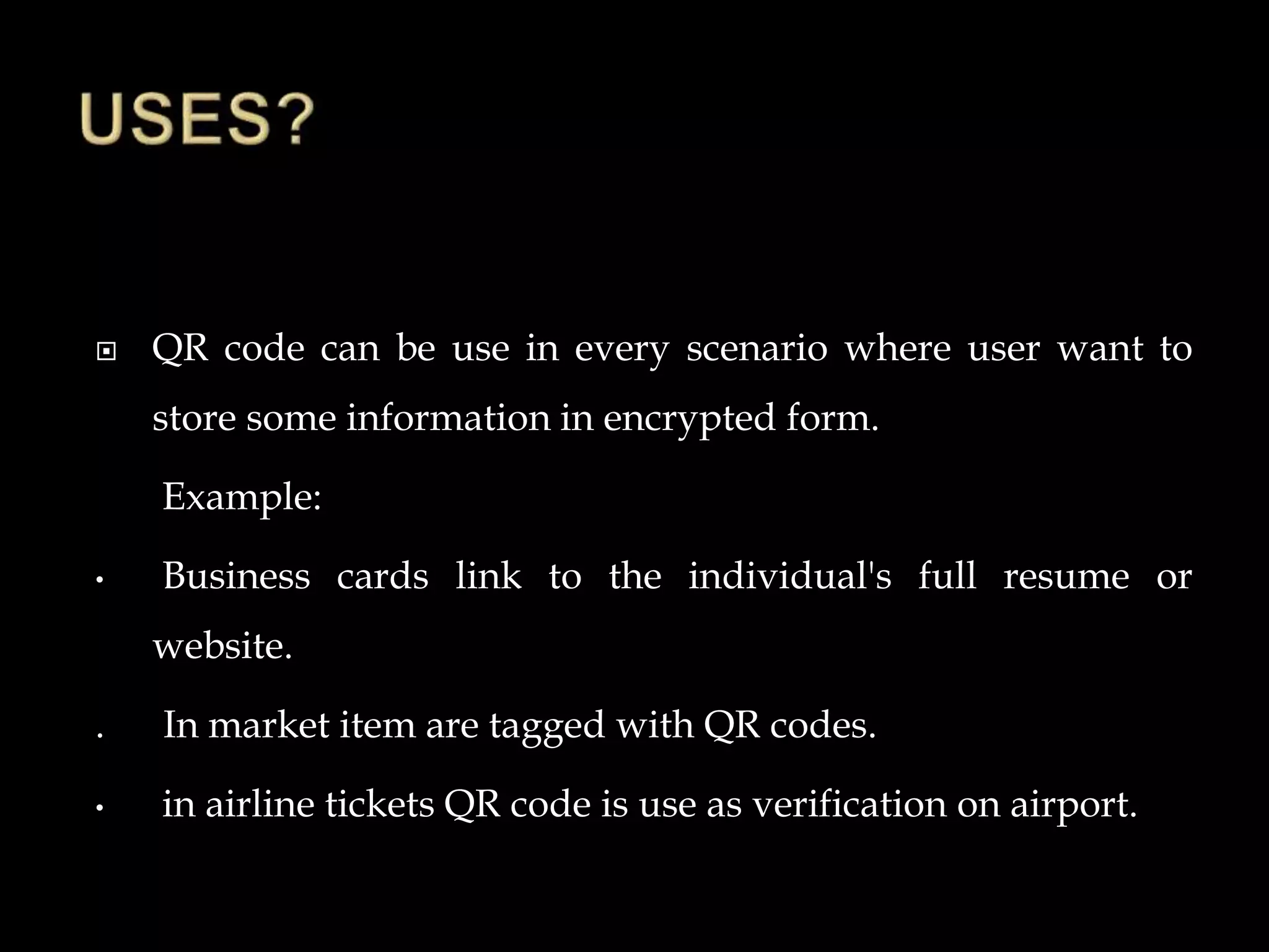  QR code can be use in every scenario where user want to
store some information in encrypted form.
Example:
• Business cards link to the individual's full resume or
website.
. In market item are tagged with QR codes.
• in airline tickets QR code is use as verification on airport.