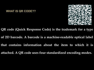 QR code (Quick Response Code) is the trademark for a type
of 2D barcode. A barcode is a machine-readable optical label
that contains information about the item to which it is
attached. A QR code uses four standardized encoding modes.
 