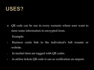  QR code can be use in every scenario where user want to
store some information in encrypted form.
Example:
• Business cards link to the individual's full resume or
website.
. In market item are tagged with QR codes.
• in airline tickets QR code is use as verification on airport.
 